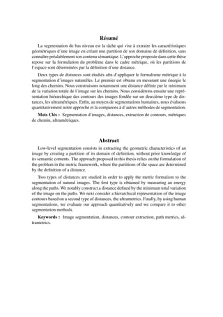 Résumé
    La segmentation de bas niveau est la tâche qui vise à extraire les caractéristiques
géométriques d’une image en créant une partition de son domaine de déﬁnition, sans
connaître préalablement son contenu sémantique. L’approche proposée dans cette thèse
repose sur la formulation du problème dans le cadre métrique, où les partitions de
l’espace sont déterminées par la déﬁnition d’une distance.
   Deux types de distances sont étudiés aﬁn d’appliquer le formalisme métrique à la
segmentation d’images naturelles. Le premier est obtenu en mesurant une énergie le
long des chemins. Nous construisons notamment une distance déﬁnie par le minimum
de la variation totale de l’image sur les chemins. Nous considérons ensuite une repré-
sentation hiérarchique des contours des images fondée sur un deuxième type de dis-
tances, les ultramétriques. Enﬁn, au moyen de segmentations humaines, nous évaluons
quantitativement notre approche et la comparons à d’autres méthodes de segmentation.
   Mots Clés : Segmentation d’images, distances, extraction de contours, métriques
de chemin, ultramétriques.



                                      Abstract
    Low-level segmentation consists in extracting the geometric characteristics of an
image by creating a partition of its domain of deﬁnition, without prior knowledge of
its semantic contents. The approach proposed in this thesis relies on the formulation of
the problem in the metric framework, where the partitions of the space are determined
by the deﬁnition of a distance.
    Two types of distances are studied in order to apply the metric formalism to the
segmentation of natural images. The ﬁrst type is obtained by measuring an energy
along the paths. We notably construct a distance deﬁned by the minimum total variation
of the image on the paths. We next consider a hierarchical representation of the image
contours based on a second type of distances, the ultrametrics. Finally, by using human
segmentations, we evaluate our approach quantitatively and we compare it to other
segmentation methods.
   Keywords : Image segmentation, distances, contour extraction, path metrics, ul-
trametrics.
 