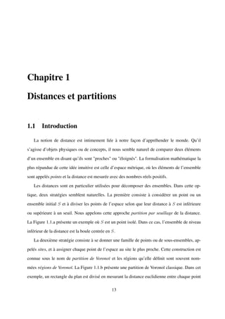 Chapitre 1

Distances et partitions


1.1 Introduction

   La notion de distance est intimement liée à notre façon d’appréhender le monde. Qu’il

s’agisse d’objets physiques ou de concepts, il nous semble naturel de comparer deux éléments

d’un ensemble en disant qu’ils sont "proches" ou "éloignés". La formalisation mathématique la

plus répandue de cette idée intuitive est celle d’espace métrique, où les éléments de l’ensemble

sont appelés points et la distance est mesurée avec des nombres réels positifs.

   Les distances sont en particulier utilisées pour décomposer des ensembles. Dans cette op-

tique, deux stratégies semblent naturelles. La première consiste à considérer un point ou un

ensemble initial S et à diviser les points de l’espace selon que leur distance à S est inférieure

ou supérieure à un seuil. Nous appelons cette approche partition par seuillage de la distance.

La Figure 1.1.a présente un exemple où S est un point isolé. Dans ce cas, l’ensemble de niveau

inférieur de la distance est la boule centrée en S.

   La deuxième stratégie consiste à se donner une famille de points ou de sous-ensembles, ap-

pelés sites, et à assigner chaque point de l’espace au site le plus proche. Cette construction est

connue sous le nom de partition de Voronoï et les régions qu’elle déﬁnit sont souvent nom-

mées régions de Voronoï. La Figure 1.1.b présente une partition de Voronoï classique. Dans cet

exemple, un rectangle du plan est divisé en mesurant la distance euclidienne entre chaque point

                                                 13
 