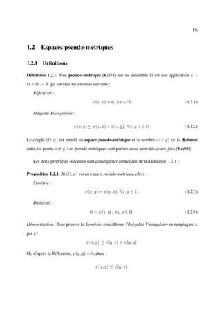 16



1.2 Espaces pseudo-métriques

1.2.1 Déﬁnitions

Déﬁnition 1.2.1. Une pseudo-métrique [Kel75] sur un ensemble Ω est une application ψ :

Ω × Ω → R qui satisfait les axiomes suivants :

    Réﬂexivité :

                                     ψ(x, x) = 0, ∀x ∈ Ω.                                 (1.2.1)

    Inégalité Triangulaire :


                           ψ(x, y) ≤ ψ(z, x) + ψ(z, y), ∀x, y, z ∈ Ω.                     (1.2.2)


Le couple (Ω, ψ) est appelé un espace pseudo-métrique et le nombre ψ(x, y) est la distance

entre les points x et y. Les pseudo-métriques sont parfois aussi appelées écarts ﬁnis [Kur66].

    Les deux propriétés suivantes sont conséquence immédiate de la Déﬁnition 1.2.1 :

Proposition 1.2.1. Si (Ω, ψ) est un espace pseudo-métrique, alors :

    Symétrie :

                                 ψ(x, y) = ψ(y, x), ∀x, y ∈ Ω.                            (1.2.3)

    Positivité :

                                    0 ≤ ψ(z, y), ∀z, y ∈ Ω.                               (1.2.4)

Démonstration. Pour prouver la Symétrie, considérons l’Inégalité Triangulaire en remplaçant z

par y :

                                  ψ(x, y) ≤ ψ(y, x) + ψ(y, y).

Or, d’après la Réﬂexivité, ψ(y, y) = 0, donc :


                                       ψ(x, y) ≤ ψ(y, x).
 