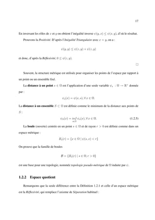 17



En inversant les rôles de x et y on obtient l’inégalité inverse ψ(y, x) ≤ ψ(x, y), d’où le résultat.

     Prouvons la Positivité. D’après l’Inégalité Triangulaire avec x = y, on a :

                                    ψ(y, y) ≤ ψ(z, y) + ψ(z, y)

et donc, d’après la Réﬂexivité, 0 ≤ ψ(z, y).



     Souvent, la structure métrique est utilisée pour organiser les points de l’espace par rapport à

un point ou un ensemble ﬁxé.

     La distance à un point s ∈ Ω est l’application d’une seule variable ψs : Ω → R+ donnée

par :

                                     ψs (x) = ψ(x, s), ∀ x ∈ Ω.

La distance à un ensemble S ⊂ Ω est déﬁnie comme le minimum de la distance aux points de

S:

                                   ψS (x) = inf ψs (x), ∀ x ∈ Ω.                             (1.2.5)
                                               s∈S

     La boule (ouverte) centrée en un point s ∈ Ω et de rayon r > 0 est déﬁnie comme dans un

espace métrique :

                                  Bs (r) = {x ∈ Ω | ψ(s, x) < r}

On prouve que la famille de boules

                                    B = {Bs (r) | s ∈ Ω, r > 0}

est une base pour une topologie, nommée topologie pseudo-métrique de Ω induite par ψ.


1.2.2 Espace quotient

     Remarquons que la seule différence entre la Déﬁnition 1.2.1 et celle d’un espace métrique

est la Réﬂexivité, qui remplace l’axiome de Séparation habituel :
 