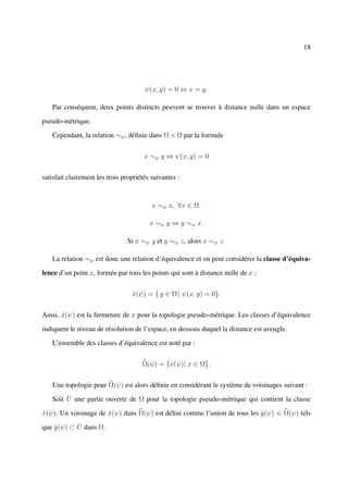 18




                                       ψ(x, y) = 0 ⇔ x = y.

   Par conséquent, deux points distincts peuvent se trouver à distance nulle dans un espace

pseudo-métrique.

   Cependant, la relation ∼ψ , déﬁnie dans Ω × Ω par la formule


                                       x ∼ψ y ⇔ ψ(x, y) = 0


satisfait clairement les trois propriétés suivantes :



                                          x ∼ψ x, ∀x ∈ Ω.

                                         x ∼ψ y ⇔ y ∼ψ x.

                                Si x ∼ψ y et y ∼ψ z, alors x ∼ψ z.

   La relation ∼ψ est donc une relation d’équivalence et on peut considérer la classe d’équiva-

lence d’un point x, formée par tous les points qui sont à distance nulle de x :


                                  x(ψ) = { y ∈ Ω | ψ(x, y) = 0}.
                                  ˆ


Ainsi, x(ψ) est la fermeture de x pour la topologie pseudo-métrique. Les classes d’équivalence
       ˆ

indiquent le niveau de résolution de l’espace, en dessous duquel la distance est aveugle.

   L’ensemble des classes d’équivalence est noté par :


                                      Ω(ψ) = {ˆ(ψ)| x ∈ Ω}.
                                              x


   Une topologie pour Ω(ψ) est alors déﬁnie en considérant le système de voisinages suivant :

   Soit U une partie ouverte de Ω pour la topologie pseudo-métrique qui contient la classe

x(ψ). Un voisinage de x(ψ) dans Ω(ψ) est déﬁni comme l’union de tous les y (ψ) ∈ Ω(ψ) tels
ˆ                     ˆ                                                  ˆ

que y (ψ) ⊂ U dans Ω.
    ˆ
 