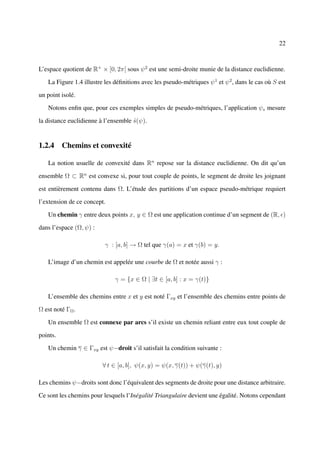 22



L’espace quotient de R+ × [0, 2π[ sous ψ 2 est une semi-droite munie de la distance euclidienne.

   La Figure 1.4 illustre les déﬁnitions avec les pseudo-métriques ψ 1 et ψ 2 , dans le cas où S est

un point isolé.

   Notons enﬁn que, pour ces exemples simples de pseudo-métriques, l’application ψs mesure

la distance euclidienne à l’ensemble s(ψ).
                                     ˆ


1.2.4 Chemins et convexité

   La notion usuelle de convexité dans Rn repose sur la distance euclidienne. On dit qu’un

ensemble Ω ⊂ Rn est convexe si, pour tout couple de points, le segment de droite les joignant

est entièrement contenu dans Ω. L’étude des partitions d’un espace pseudo-métrique requiert

l’extension de ce concept.

   Un chemin γ entre deux points x, y ∈ Ω est une application continue d’un segment de (R, )

dans l’espace (Ω, ψ) :

                          γ : [a, b] → Ω tel que γ(a) = x et γ(b) = y.

   L’image d’un chemin est appelée une courbe de Ω et notée aussi γ :

                              γ = {x ∈ Ω | ∃t ∈ [a, b] : x = γ(t)}

   L’ensemble des chemins entre x et y est noté Γxy et l’ensemble des chemins entre points de

Ω est noté ΓΩ .

   Un ensemble Ω est connexe par arcs s’il existe un chemin reliant entre eux tout couple de

points.

   Un chemin γ ∈ Γxy est ψ−droit s’il satisfait la condition suivante :

                         ∀ t ∈ [a, b], ψ(x, y) = ψ(x, γ(t)) + ψ(γ(t), y)

Les chemins ψ−droits sont donc l’équivalent des segments de droite pour une distance arbitraire.

Ce sont les chemins pour lesquels l’Inégalité Triangulaire devient une égalité. Notons cependant
 