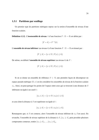 24



1.3.1 Partitions par seuillage

   Un premier type de partitions métriques repose sur la notion d’ensemble de niveau d’une

fonction scalaire.

Déﬁnition 1.3.2. L’isoensemble de niveau k d’une fonction F : Ω → R est déﬁni par :


                                       [F = k] = F −1 (k).


L’ensemble de niveau inférieur (au niveau k) d’une fonction F : Ω → R est donné par :


                                 [F ≤ k] = {x ∈ Ω | F (x) ≤ k}.


De même, on déﬁnit l’ensemble de niveau supérieur (au niveau k) de F :


                                 [F ≥ k] = {x ∈ Ω | F (x) ≥ k}.




   Si on se donne un ensemble de référence S ⊂ Ω, une première façon de décomposer un

espace pseudo-métrique (Ω, ψ) est de considérer les ensembles de niveau de la fonction scalaire

ψS . Ainsi, on peut partager les points de l’espace entre ceux qui se trouvent à une distance de S

inférieure ou égale à un seuil k :


                                [ψS ≤ k] = {x ∈ Ω | ψS (x) ≤ k}


et ceux dont la distance à S est supérieure ou égale à k :


                                [ψS ≥ k] = {x ∈ Ω | ψS (x) ≥ k}.


Remarquons que, si S est connexe, alors l’ensemble de niveau inférieur de ψS l’est aussi. En

revanche, l’ensemble de niveau supérieur de la distance à S, [ψS ≥ k], peut posséder plusieurs

composantes connexes, notées [ψS ≥ k]1 , ..., [ψS ≥ k]q .
 