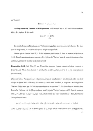 26



de Voronoï :

                                     Π(ψ, S) = {V1 , ..., Vn }.

   Le diagramme de Voronoï, ou V-diagramme, de Ω associé à ψ et à S est l’union des fron-

tières des régions de Voronoï :
                                                     n
                                        ∆(ψ, S) =         ∂Vi .
                                                    i=1




   En morphologie mathématique, les V-régions s’appellent aussi les zones d’inﬂuence des sites

et le V-diagramme, le squelette par zones d’inﬂuence [Lan78].

   Notons que la famille ﬁnie Π(ψ, S) est bien une partition de Ω, dans le sens de la Déﬁnition

1.3.1. Dans le cas des espaces convexes, les régions de Voronoï sont de surcroît des ensembles

connexes, comme le montre le résultat suivant.

Proposition 1.3.1. Soit Π(ψ, S) une V-partition dans un espace pseudo-métrique convexe et

fermé (Ω, ψ). Alors, tout chemin ψ−droit entre un site si et un point x ∈ Vi est complètement

inclus dans Vi .

Démonstration. Puisque (Ω, ψ) est convexe, il existe un chemin ψ−droit reliant entre eux tout

couple de points de Ω. Notons γ un chemin ψ−droit entre un site si et un point x de sa région de

Voronoï. Supposons que γ n’est pas complètement inclus dans Vi . Il existe alors un point y dans

la courbe γ tel que y ∈ Vi . Donc, puisque les régions de Voronoï recouvrent Ω, il existe un autre
                      /

site sj = si tel que ψsj (y) < ψsi (y). Mais, étant donné que γ est un chemin ψ−droit, l’Inégalité

Triangulaire donne :


       ψsj (x) = ψ(x, sj ) ≤ ψ(y, x) + ψ(y, sj ) < ψ(y, x) + ψ(y, si ) = ψ(x, si ) = ψsi (x).


Ainsi ψsj (x) < ψsi (x). On en déduit que x ∈ Vi , ce qui est en contradiction avec les hypothèses.
                                            /
 