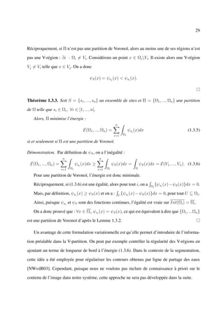 29



Réciproquement, si Π n’est pas une partition de Voronoï, alors au moins une de ses régions n’est

pas une V-région : ∃i : Ωi = Vi . Considérons un point x ∈ Ωi Vi . Il existe alors une V-région

Vj = Vi telle que x ∈ Vj . On a donc

                                          ψS (x) = ψsj (x) < ψsi (x).



Théorème 1.3.3. Soit S = {s1 , ..., sn } un ensemble de sites et Π = {Ω1 , ..., Ωn } une partition

de Ω telle que si ∈ Ωi , ∀i ∈ [1, ..., n].

    Alors, Π minimise l’énergie :
                                                             n
                                      E(Ω1 , ..., Ωn ) =                   ψsi (x)dx                           (1.3.5)
                                                            i=1       Ωi

si et seulement si Π est une partition de Voronoï.

Démonstration. Par déﬁnition de ψS , on a l’inégalité :
                       n                        n
  E(Ω1 , ..., Ωn ) =              ψsi (x)dx ≥              ψS (x)dx =              ψS (x)dx = E(V1 , ..., Vn ). (1.3.6)
                       i=1   Ωi                 i=1   Ωi                       Ω

    Pour une partition de Voronoï, l’énergie est donc minimale.

    Réciproquement, si (1.3.6) est une égalité, alors pour tout i, on a                   Ωi
                                                                                               {ψsi (x)−ψS (x)}dx = 0.

    Mais, par déﬁnition, ψsi (x) ≥ ψS (x) et on a :              U
                                                                     {ψsi (x) − ψS (x)}dx = 0, pour tout U ⊆ Ωi .

    Ainsi, puisque ψsi et ψS sont des fonctions continues, l’égalité est vraie sur Int(Ωi ) = Ωi .

    On a donc prouvé que : ∀x ∈ Ωi , ψsi (x) = ψS (x), ce qui est équivalent à dire que {Ω1 , ...Ωn }

est une partition de Voronoï d’après le Lemme 1.3.2.

    Un avantage de cette formulation variationnelle est qu’elle permet d’introduire de l’informa-

tion préalable dans la V-partition. On peut par exemple contrôler la régularité des V-régions en

ajoutant un terme de longueur de bord à l’énergie (1.3.6). Dans le contexte de la segmentation,

cette idée a été employée pour régulariser les contours obtenus par ligne de partage des eaux

[NWvdB03]. Cependant, puisque nous ne voulons pas inclure de connaissance à priori sur le

contenu de l’image dans notre système, cette approche ne sera pas développée dans la suite.
 