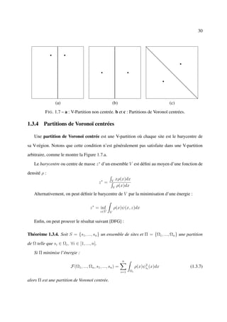30




                (a)                                     (b)                              (c)
          F IG . 1.7 – a : V-Partition non centrée. b et c : Partitions de Voronoï centrées.

1.3.4 Partitions de Voronoï centrées

    Une partition de Voronoï centrée est une V-partition où chaque site est le barycentre de

sa V-région. Notons que cette condition n’est généralement pas satisfaite dans une V-partition

arbitraire, comme le montre la Figure 1.7.a.

    Le barycentre ou centre de masse z ∗ d’un ensemble V est déﬁni au moyen d’une fonction de

densité ρ :
                                                          xρ(x)dx
                                             z∗ =     V

                                                        V
                                                          ρ(x)dx
    Alternativement, on peut déﬁnir le barycentre de V par la minimisation d’une énergie :


                                       z ∗ = inf          ρ(x)ψ(x, z)dx
                                              z∈V   V


    Enﬁn, on peut prouver le résultat suivant [DFG] :

Théorème 1.3.4. Soit S = {s1 , ..., sn } un ensemble de sites et Π = {Ω1 , ..., Ωn } une partition

de Ω telle que si ∈ Ωi , ∀i ∈ [1, ..., n].

    Si Π minimise l’énergie :
                                                              n
                                                                              2
                          F(Ω1 , ..., Ωn , s1 , ..., sn ) =              ρ(x)ψsi (x)dx         (1.3.7)
                                                              i=1   Ωi


alors Π est une partition de Voronoï centrée.
 