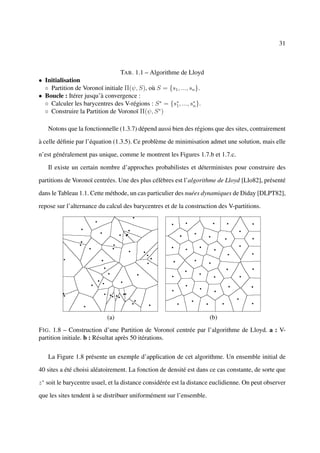 31



                                  TAB . 1.1 – Algorithme de Lloyd
• Initialisation
  ◦ Partition de Voronoï initiale Π(ψ, S), où S = {s1 , ..., sn }.
• Boucle : Itérer jusqu’à convergence :
  ◦ Calculer les barycentres des V-régions : S ∗ = {s∗ , ..., s∗ }.
                                                     1         n
  ◦ Construire la Partition de Voronoï Π(ψ, S ∗ )

   Notons que la fonctionnelle (1.3.7) dépend aussi bien des régions que des sites, contrairement

à celle déﬁnie par l’équation (1.3.5). Ce problème de minimisation admet une solution, mais elle

n’est généralement pas unique, comme le montrent les Figures 1.7.b et 1.7.c.

   Il existe un certain nombre d’approches probabilistes et déterministes pour construire des

partitions de Voronoï centrées. Une des plus célèbres est l’algorithme de Lloyd [Llo82], présenté

dans le Tableau 1.1. Cette méthode, un cas particulier des nuées dynamiques de Diday [DLPT82],

repose sur l’alternance du calcul des barycentres et de la construction des V-partitions.




                            (a)                                       (b)
F IG . 1.8 – Construction d’une Partition de Voronoï centrée par l’algorithme de Lloyd. a : V-
partition initiale. b : Résultat après 50 itérations.

   La Figure 1.8 présente un exemple d’application de cet algorithme. Un ensemble initial de

40 sites a été choisi aléatoirement. La fonction de densité est dans ce cas constante, de sorte que

z ∗ soit le barycentre usuel, et la distance considérée est la distance euclidienne. On peut observer

que les sites tendent à se distribuer uniformément sur l’ensemble.
 