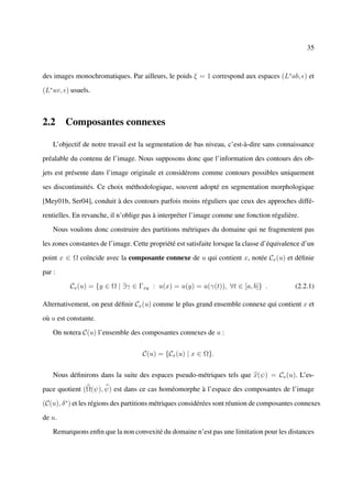 35



des images monochromatiques. Par ailleurs, le poids ξ = 1 correspond aux espaces (L∗ ab, ) et

(L∗ uv, ) usuels.



2.2 Composantes connexes

    L’objectif de notre travail est la segmentation de bas niveau, c’est-à-dire sans connaissance

préalable du contenu de l’image. Nous supposons donc que l’information des contours des ob-

jets est présente dans l’image originale et considérons comme contours possibles uniquement

ses discontinuités. Ce choix méthodologique, souvent adopté en segmentation morphologique

[Mey01b, Ser04], conduit à des contours parfois moins réguliers que ceux des approches diffé-

rentielles. En revanche, il n’oblige pas à interpréter l’image comme une fonction régulière.

    Nous voulons donc construire des partitions métriques du domaine qui ne fragmentent pas

les zones constantes de l’image. Cette propriété est satisfaite lorsque la classe d’équivalence d’un

point x ∈ Ω coïncide avec la composante connexe de u qui contient x, notée Cx (u) et déﬁnie

par :

          Cx (u) = {y ∈ Ω | ∃γ ∈ Γxy : u(x) = u(y) = u(γ(t)), ∀t ∈ [a, b]} .                 (2.2.1)

Alternativement, on peut déﬁnir Cx (u) comme le plus grand ensemble connexe qui contient x et

où u est constante.

    On notera C(u) l’ensemble des composantes connexes de u :


                                    C(u) = {Cx (u) | x ∈ Ω}.


    Nous déﬁnirons dans la suite des espaces pseudo-métriques tels que x(ψ) = Cx (u). L’es-

pace quotient (Ω(ψ), ψ) est dans ce cas homéomorphe à l’espace des composantes de l’image

(C(u), δ ∗ ) et les régions des partitions métriques considérées sont réunion de composantes connexes

de u.

    Remarquons enﬁn que la non convexité du domaine n’est pas une limitation pour les distances
 