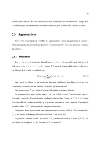 36



étudiées dans ce travail. En effet, ces distances sont déterminées par les données de l’image, dont

la déﬁnition peut être étendue hors du domaine de sorte qu’il contienne les chemins ψ-droits.



2.3 Segmentations

   Nous avons jusqu’à présent considéré les segmentations comme des partitions de l’espace ;

cette section présente le formalisme de Morel et Solimini [MS95] pour leur déﬁnition en termes

de contours.


2.3.1 Déﬁnitions

   Soit γ : [a, b] → Ω un chemin. Considérons σ = {t0 , ..., tn } une subdivision ﬁnie de [a, b]

telle que a = t0 < t1 < ... < tn = b et notons Φ l’ensemble de ces subdivisions. La longueur

euclidienne de la courbe γ est déﬁnie par :
                                               n
                                L(γ) = sup           (γ(ti ), γ(ti−1 )).                    (2.3.1)
                                         σ∈Φ
                                               i=1

   Une courbe rectiﬁable est une courbe de longueur euclidienne ﬁnie. Dans ce cas, on peut

reparamétrer la courbe par son abscisse curviligne, que nous notons l.

   Une segmentation K est l’union d’un ensemble ﬁni de courbes rectiﬁables.

   La longueur d’une segmentation, notée L(K), est déﬁnie comme l’inﬁmum des longueurs

de tous les ensembles dénombrables de courbes rectiﬁables dont l’union est K. Si K est l’union

d’un ensemble de courbes rectiﬁables se rencontrant uniquement en un ensemble dénombrable

de points, alors L(K) est la somme des longueurs des courbes.

   Les régions d’une segmentation sont les composantes connexes de ΩK. Elles seront notées

(Ωi )i . La mesure de Lebesgue bidimentionnelle de Ωi est notée |Ωi |.

   La frontière commune de deux régions Ωi et Ωj est contenue dans K et notée ∂(Ωi , Ωj ) ou,

en l’absence d’ambiguïté, ∂ij . La frontière de Ωi est notée ∂Ωi .
 