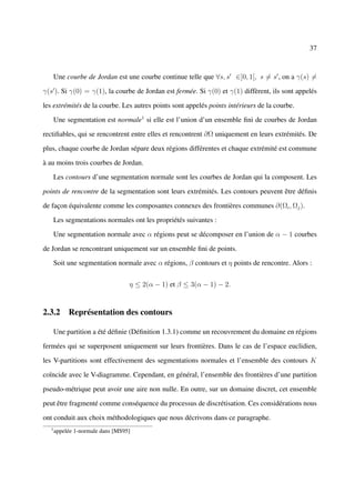 37



       Une courbe de Jordan est une courbe continue telle que ∀s, s ∈]0, 1[, s = s , on a γ(s) =

γ(s ). Si γ(0) = γ(1), la courbe de Jordan est fermée. Si γ(0) et γ(1) diffèrent, ils sont appelés

les extrémités de la courbe. Les autres points sont appelés points intérieurs de la courbe.

       Une segmentation est normale1 si elle est l’union d’un ensemble ﬁni de courbes de Jordan

rectiﬁables, qui se rencontrent entre elles et rencontrent ∂Ω uniquement en leurs extrémités. De

plus, chaque courbe de Jordan sépare deux régions différentes et chaque extrémité est commune

à au moins trois courbes de Jordan.

       Les contours d’une segmentation normale sont les courbes de Jordan qui la composent. Les

points de rencontre de la segmentation sont leurs extrémités. Les contours peuvent être déﬁnis

de façon équivalente comme les composantes connexes des frontières communes ∂(Ωi , Ωj ).

       Les segmentations normales ont les propriétés suivantes :

       Une segmentation normale avec α régions peut se décomposer en l’union de α − 1 courbes

de Jordan se rencontrant uniquement sur un ensemble ﬁni de points.

       Soit une segmentation normale avec α régions, β contours et η points de rencontre. Alors :


                                   η ≤ 2(α − 1) et β ≤ 3(α − 1) − 2.


2.3.2 Représentation des contours

       Une partition a été déﬁnie (Déﬁnition 1.3.1) comme un recouvrement du domaine en régions

fermées qui se superposent uniquement sur leurs frontières. Dans le cas de l’espace euclidien,

les V-partitions sont effectivement des segmentations normales et l’ensemble des contours K

coïncide avec le V-diagramme. Cependant, en général, l’ensemble des frontières d’une partition

pseudo-métrique peut avoir une aire non nulle. En outre, sur un domaine discret, cet ensemble

peut être fragmenté comme conséquence du processus de discrétisation. Ces considérations nous

ont conduit aux choix méthodologiques que nous décrivons dans ce paragraphe.
   1
       appelée 1-normale dans [MS95]
 