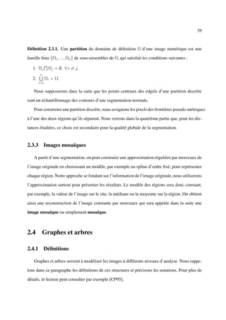 39



Déﬁnition 2.3.1. Une partition du domaine de déﬁnition Ω d’une image numérique est une

famille ﬁnie {Ω1 , ..., Ωn } de sous-ensembles de Ω, qui satisfait les conditions suivantes :

   1. Ωi       Ωj = ∅, ∀ i = j.
        n
   2.         Ωi = Ω.
        i=1

   Nous supposerons dans la suite que les points centraux des edgels d’une partition discrète

sont un échantillonnage des contours d’une segmentation normale.

   Pour construire une partition discrète, nous assignons les pixels des frontières pseudo-métriques

à l’une des deux régions qu’ils séparent. Nous verrons dans la quatrième partie que, pour les dis-

tances étudiées, ce choix est secondaire pour la qualité globale de la segmentation.


2.3.3 Images mosaïques

   A partir d’une segmentation, on peut construire une approximation régulière par morceaux de

l’image originale en choisissant un modèle, par exemple un spline d’ordre ﬁxé, pour représenter

chaque région. Notre approche se fondant sur l’information de l’image originale, nous utiliserons

l’approximation surtout pour présenter les résultats. Le modèle des régions sera donc constant,

par exemple, la valeur de l’image sur le site, la médiane ou la moyenne sur la région. On obtient

ainsi une reconstruction de l’image constante par morceaux qui sera appelée dans la suite une

image mosaïque ou simplement mosaïque.



2.4 Graphes et arbres

2.4.1 Déﬁnitions

   Graphes et arbres servent à modéliser les images à différents niveaux d’analyse. Nous rappe-

lons dans ce paragraphe les déﬁnitions de ces structures et précisons les notations. Pour plus de

détails, le lecteur peut consulter par exemple [CP95].
 