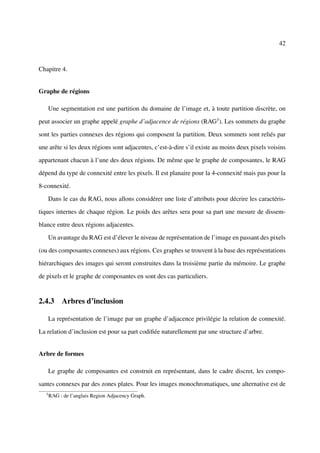 42



Chapitre 4.


Graphe de régions

       Une segmentation est une partition du domaine de l’image et, à toute partition discrète, on

peut associer un graphe appelé graphe d’adjacence de régions (RAG3 ). Les sommets du graphe

sont les parties connexes des régions qui composent la partition. Deux sommets sont reliés par

une arête si les deux régions sont adjacentes, c’est-à-dire s’il existe au moins deux pixels voisins

appartenant chacun à l’une des deux régions. De même que le graphe de composantes, le RAG

dépend du type de connexité entre les pixels. Il est planaire pour la 4-connexité mais pas pour la

8-connexité.

       Dans le cas du RAG, nous allons considérer une liste d’attributs pour décrire les caractéris-

tiques internes de chaque région. Le poids des arêtes sera pour sa part une mesure de dissem-

blance entre deux régions adjacentes.

       Un avantage du RAG est d’élever le niveau de représentation de l’image en passant des pixels

(ou des composantes connexes) aux régions. Ces graphes se trouvent à la base des représentations

hiérarchiques des images qui seront construites dans la troisième partie du mémoire. Le graphe

de pixels et le graphe de composantes en sont des cas particuliers.


2.4.3 Arbres d’inclusion

       La représentation de l’image par un graphe d’adjacence privilégie la relation de connexité.

La relation d’inclusion est pour sa part codiﬁée naturellement par une structure d’arbre.


Arbre de formes

       Le graphe de composantes est construit en représentant, dans le cadre discret, les compo-

santes connexes par des zones plates. Pour les images monochromatiques, une alternative est de
   3
       RAG : de l’anglais Region Adjacency Graph.
 