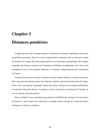 Chapitre 3

Distances pondérées

   L’application du cadre métrique requiert la déﬁnition de distances spéciﬁques pour traiter

un problème particulier. Dans le cas de la segmentation, la distance doit se construire à partir

des données de l’image, aﬁn d’être représentative de son information géométrique. Par exemple,

segmenter une image au moyen d’une V-partition euclidienne est inapproprié, car le choix d’un

ensemble de sites et d’un domaine détermine les V-régions, indépendamment de l’information

de l’image.

   La question qui se pose est donc comment construire de telles distances. La réponse proposée

dans cette partie du mémoire repose sur l’étude des chemins entre points du domaine de l’image.

Dans ce but, une quantité, interprétée comme une notion d’énergie ou de longueur généralisée,

est mesurée le long des chemins. La distance est alors donnée par le minimum de l’énergie sur

tous les chemins entre deux points.

   Dans ce chapitre, nous commençons par préciser la déﬁnition des métriques de chemin dans

la Section 3.1, pour ensuite nous intéresser à l’exemple le plus classique de ce type de pseudo-

métriques, les distances pondérées.




                                              49
 