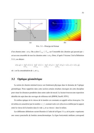 51




                         (a)                                             (b)
                                   F IG . 3.1 – Principe de Fermat

d’un chemin entre z et y. On a alors Γxˆy ⊂ Γxy , car l’ensemble des chemins qui passent par z
                                       z

est un sous ensemble de tous les chemins entre x et y. Donc, d’après l’Axiome 2 de la Déﬁnition

3.1.1, on obtient :


     ψ(x, y) = inf e(γ) ≤ inf e(γ) = inf e(γ1 ) + inf e(γ2 ) = ψ(z, x) + ψ(z, y),
                 γ∈Γxy         γ∈Γxˆy
                                   z         γ1 ∈Γzx         γ2 ∈Γzy


où γ est la concaténation de γ1 et γ2 .



3.2 Optique géométrique

   La notion de chemin minimal trouve son fondement physique dans le domaine de l’optique

géométrique. Nous rappelons dans cette section certains résultats classiques de cette discipline

pour situer les distances pondérées dans notre cadre de travail. Le lecteur trouvera une exposition

détaillée du sujet dans des ouvrages de référence tels [BW80, Sea49, ST91].

   Un milieu optique où la vitesse de la lumière est constante est appelé milieu homogène. Un

tel milieu est caractérisé par le nombre n ≥ 1, nommé indice de réfraction et déﬁni par le rapport

entre la vitesse de la lumière dans le vide c0 et sa vitesse c dans le milieu.

   Les différentes déﬁnitions seront illustrées à l’aide de la Figure 3.1.a, où le point s représente

une source ponctuelle de lumière monochromatique. La ligne horizontale médiane correspond
 