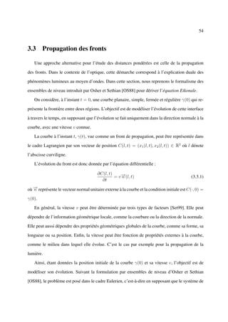 54



3.3 Propagation des fronts

   Une approche alternative pour l’étude des distances pondérées est celle de la propagation

des fronts. Dans le contexte de l’optique, cette démarche correspond à l’explication duale des

phénomènes lumineux au moyen d’ondes. Dans cette section, nous reprenons le formalisme des

ensembles de niveau introduit par Osher et Sethian [OS88] pour dériver l’équation Eikonale.

   On considère, à l’instant t = 0, une courbe planaire, simple, fermée et régulière γ(0) qui re-

présente la frontière entre deux régions. L’objectif est de modéliser l’évolution de cette interface

à travers le temps, en supposant que l’évolution se fait uniquement dans la direction normale à la

courbe, avec une vitesse v connue.

   La courbe à l’instant t, γ(t), vue comme un front de propagation, peut être représentée dans

le cadre Lagrangien par son vecteur de position C(l, t) = (x1 (l, t), x2 (l, t)) ∈ R2 où l dénote

l’abscisse curviligne.

   L’évolution du front est donc donnée par l’équation différentielle :

                                        ∂C(l, t)
                                                 = v − (l, t)
                                                     →
                                                     n                                       (3.3.1)
                                          ∂t

où − représente le vecteur normal unitaire externe à la courbe et la condition initiale est C(·, 0) =
   →
   n

γ(0).

   En général, la vitesse v peut être déterminée par trois types de facteurs [Set99]. Elle peut

dépendre de l’information géométrique locale, comme la courbure ou la direction de la normale.

Elle peut aussi dépendre des propriétés géométriques globales de la courbe, comme sa forme, sa

longueur ou sa position. Enﬁn, la vitesse peut être fonction de propriétés externes à la courbe,

comme le milieu dans lequel elle évolue. C’est le cas par exemple pour la propagation de la

lumière.

   Ainsi, étant données la position initiale de la courbe γ(0) et sa vitesse v, l’objectif est de

modéliser son évolution. Suivant la formulation par ensembles de niveau d’Osher et Sethian

[OS88], le problème est posé dans le cadre Eulerien, c’est-à-dire en supposant que le système de
 