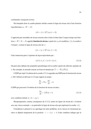 55



coordonnées sousjacent est ﬁxé.

   On interprète donc la courbe planaire initiale comme la ligne de niveau zéro d’une fonction

Lipschitzienne φ0 : R2 → R :

                                   γ(0) = {x ∈ R2 | φ0 (x) = 0}.

L’approche par ensembles de niveau consiste alors à faire évoluer dans l’espace-temps une fonc-

tion φ : R2 × R → R, appelée fonction de niveau, à partir de φ0 et à modéliser γ(t), la courbe à

l’instant t, comme la ligne de niveau zéro de φ :

                                   γ(t) = {x ∈ R2 | φ(x, t) = 0}.

Cette immersion peut s’exprimer de façon équivalente par :

                                    φ(C(l, t), t) = 0, ∀l ∈ [0, L[.                        (3.3.2)

On peut alors déduire des propriétés géométriques de la courbe à partir des dérivées spatiales de

φ. Par exemple, la normale externe au front est donnée par − = − φ/
                                                           →
                                                           n                φ .

   L’EDP qui régit l’évolution de la courbe (3.3.1) engendre une EDP pour la fonction de niveau

φ. On l’obtient en dérivant (3.3.2) par rapport au temps :

                                            ∂φ           ∂C
                                               +    φ·      =0
                                            ∂t           ∂t

L’EDP qui gouverne l’évolution de la fonction de niveau est donc :

                                            ∂φ
                                               +v        φ = 0,                            (3.3.3)
                                            ∂t

avec condition initiale φ(·, 0) = φ0 (·).

   Réciproquement, comme conséquence de (3.3.3), toutes les lignes de niveau de φ évoluent

avec une vitesse normale v, en particulier la ligne de niveau zéro qui représente la courbe γ(t).

   Considérons à présent le cas spéciﬁque de notre problème, où la vitesse est strictement po-

sitive et dépend uniquement de la position : v = v(x) > 0. Cette condition indique que la
 