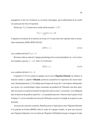 56



propagation se fait vers l’extérieur ou, en termes mécaniques, que la déformation de la courbe

est causée par une force d’expansion.

   Notons par T (x) l’instant où la courbe atteint un point x ∈ R2 :


                                      T (x) = inf {φ(x, t) = 0}.
                                                t>0


L’équation d’évolution de la fonction de niveau (3.3.3) peut alors être exprimée dans sa formu-

lation stationnaire [OS88, BF90, FGL94] :


                                            v     T = 1,                                       (3.3.4)


avec condition de bord T (γ0 ) = 0.

   Revenons enﬁn au cadre de l’optique géométrique de la section précédente où v est la vitesse

de la lumière et posons E = c0 T . Alors (3.3.4) devient :


                                                  E = n,                                       (3.3.5)


avec condition de bord E(s) = 0.

   L’équation (3.3.5) est connue en optique sous le nom d’Équation Eikonale. Sa solution, la

fonction scalaire E, appelée l’Eikonale, permet de caractériser les trajectoires des rayons lumi-

neux. Géométriquement, (3.3.5) indique que les lignes de niveau de E sont toujours orthogonales

aux rayons. Les caractéristiques (lignes maximales du gradient) de l’Eikonale sont donc paral-

lèles aux rayons et on peut reconstruire la trajectoire entre la source s et un point x en se déplaçant

dans la direction du gradient à partir de x. Ces propriétés peuvent s’observer dans la partie (b) de

la Figure 3.1, où les ensembles de niveau de l’Eikonale associée à l’exemple de la partie (a) sont

présentés.

   Au moyen du calcul des variations, Hamilton prouva l’équivalence entre l’Équation Eikonale

et le principe de Fermat [BW80]. Dans le cadre de l’optique d’ondes, on peut aussi prouver

que l’Équation Eikonale est le cas limite de l’Équation d’Helmholtz lorsque la longueur d’onde
 