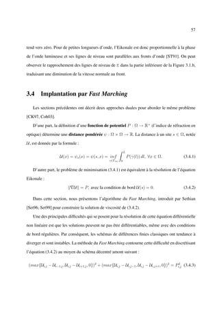 57



tend vers zéro. Pour de petites longueurs d’onde, l’Eikonale est donc proportionnelle à la phase

de l’onde lumineuse et ses lignes de niveau sont parallèles aux fronts d’onde [ST91]. On peut

observer le rapprochement des lignes de niveau de E dans la partie inférieure de la Figure 3.1.b,

traduisant une diminution de la vitesse normale au front.



3.4 Implantation par Fast Marching

   Les sections précédentes ont décrit deux approches duales pour aborder le même problème

[CK97, Coh03].

   D’une part, la déﬁnition d’une fonction de potentiel P : Ω → R+ (l’indice de réfraction en

optique) détermine une distance pondérée ψ : Ω × Ω → R. La distance à un site s ∈ Ω, notée

U, est donnée par la formule :
                                                             L
                   U(x) = ψs (x) = ψ(s, x) = inf                 P (γ(l)) dl, ∀x ∈ Ω.        (3.4.1)
                                                 γ∈Γsx   0


   D’autre part, le problème de minimisation (3.4.1) est équivalent à la résolution de l’équation

Eikonale :

                            U = P, avec la condition de bord U(s) = 0.                       (3.4.2)

   Dans cette section, nous présentons l’algorithme du Fast Marching, introduit par Sethian

[Set96, Set99] pour construire la solution de viscosité de (3.4.2).

   Une des principales difﬁcultés qui se posent pour la résolution de cette équation différentielle

non linéaire est que les solutions peuvent ne pas être différentiables, même avec des conditions

de bord régulières. Par conséquent, les schémas de différences ﬁnies classiques ont tendance à

diverger et sont instables. La méthode du Fast Marching contourne cette difﬁculté en discrétisant

l’équation (3.4.2) au moyen du schéma décentré amont suivant :


 (max{Ui,j − Ui−1,j , Ui,j − Ui+1,j , 0})2 + (max{Ui,j − Ui,j−1 , Ui,j − Ui,j+1 , 0})2 = Pi,j (3.4.3)
                                                                                           2
 