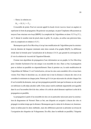 59



   – Sinon, la solution est :

      Ui,j = U(A1 ) + Pi,j .

   L’ensemble de points Trial est souvent appelé la bande étroite (narrow band, en anglais) et

représente le front de propagation. Du point de vue pratique, on peut l’implanter efﬁcacement au

moyen d’une structure min-heap [KR99]. La complexité de l’algorithme est donc O(N log(N )),

où N dénote le nombre total de pixels dans la grille. Si, en plus, on utilise une précision ﬁnie,

alors la complexité est réduite à O(N ).

   Remarquons que le Fast Marching n’est qu’une modiﬁcation de l’algorithme pour la construc-

tion de chemins de longueur minimale entre deux noeuds d’un graphe [Dij59]. La différence

réside dans la formule pour l’actualisation de la distance (3.4.3), qui garantit la convergence de

U vers la solution de viscosité de l’équation Eikonale.

   Comme tout algorithme de propagation d’une information sur un graphe, le Fast Marching

peut s’étendre facilement d’un site unique à un ensemble de sites. Dans ce but, la propagation

peut se réaliser en parallèle ou séquentiellement. Dans le premier cas, la seule modiﬁcation de

l’algorithme du Tableau 3.1 est l’initialisation, où tous les sites sont considérés Alive et tous leurs

voisins Trial. Dans le deuxième cas, on calcule tour à tour la distance à chacun des sites et on

considère le minimum en chaque point. Notons qu’il n’est pas nécessaire de calculer chaque fois

U sur la totalité du domaine, mais qu’une propagation partielle (tant que la distance au site actuel

est inférieure à celle déjà calculée) sufﬁt. Cette astuce rend la méthode séquentielle envisageable

dans le cas d’un nombre élevé de sites, même si le coût de calcul demeure supérieur à celui de la

propagation en parallèle.

   La propagation à partir d’un ensemble de sites est en particulier nécessaire pour la construc-

tion de diagrammes de Voronoï. Dans ce but, une étiquette est assignée à chacun des sites et

propagée en même temps que la distance. Remarquons que la valeur de la distance est, heureuse-

ment, la même pour les deux méthodes, mais des différences peuvent se présenter au niveau de

l’assignation des étiquettes du V-diagramme. En effet, dans la méthode en parallèle, l’étiquette
 