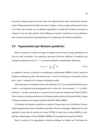 60



des points à distance égale d’au moins deux sites dépend de leur ordre d’entrée dans la bande

étroite. Chaque point de la frontière entre deux V-régions est donc assigné arbitrairement à l’une

ou à l’autre. En revanche, avec la méthode séquentielle, la totalité de la frontière commune est

assignée à l’une des deux régions. Cette différence est parfois signiﬁcative et nous utiliserons

dans la suite la construction séquentielle pour les V-diagrammes des distances pondérées.



3.5 Segmentation par distances pondérées

   Dans le contexte de l’analyse d’images, les thèmes exposés dans les pages précédentes ont

servi de cadre uniﬁcateur à des approches provenant d’horizons différents. Considérons par

exemple le potentiel constant P ≡ 1. La distance pondérée correspondante, déﬁnie par :
                                                             L
                                      ψ(x, y) = inf              dl ,                         (3.5.1)
                                                 γ∈Γxy   0


est appelée la distance géodésique en morphologie mathématique [SM94]. Celle-ci mesure la

longueur euclidienne du plus court chemin entre x and y. Si le domaine est de surcroît convexe

pour , alors ψ coïncide avec la distance euclidienne usuelle.

   Alternativement, l’ensemble de niveau t de la distance (3.5.1) à un ensemble délimité par une

courbe γ0 correspond au front de propagation de la courbe avec vitesse normale v ≡ 1. La défor-

mation de γ est donc causée dans ce cas par la force de pression introduite par Cohen [Coh91].

Cette évolution coïncide par ailleurs avec la dilatation multi-échelles de la courbe initiale, lorsque

l’élément structurant est le disque euclidien [AGLM93, BS94, BM94].

   L’utilisation des distances pondérées en analyse d’images passe par la déﬁnition d’un po-

tentiel approprié pour traiter un problème particulier. Parmi les principales applications de cette

approche on peut citer le shading from shape [VV90], le shape from shading [KB95], la mor-

phologie mathématique continue [KKB96, MB00] et le regroupement perceptuel [Coh01].

   Dans le contexte de la segmentation, certaines techniques se fondent sur l’utilisation des
 