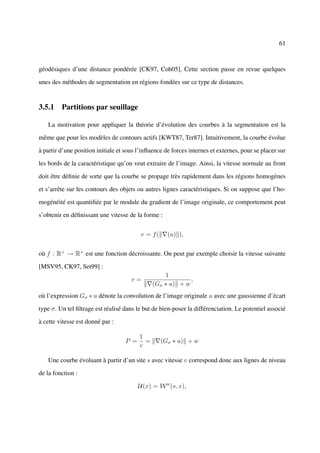 61



géodésiques d’une distance pondérée [CK97, Coh05]. Cette section passe en revue quelques

unes des méthodes de segmentation en régions fondées sur ce type de distances.


3.5.1 Partitions par seuillage

   La motivation pour appliquer la théorie d’évolution des courbes à la segmentation est la

même que pour les modèles de contours actifs [KWT87, Ter87]. Intuitivement, la courbe évolue

à partir d’une position initiale et sous l’inﬂuence de forces internes et externes, pour se placer sur

les bords de la caractéristique qu’on veut extraire de l’image. Ainsi, la vitesse normale au front

doit être déﬁnie de sorte que la courbe se propage très rapidement dans les régions homogènes

et s’arrête sur les contours des objets ou autres lignes caractéristiques. Si on suppose que l’ho-

mogénéité est quantiﬁée par le module du gradient de l’image originale, ce comportement peut

s’obtenir en déﬁnissant une vitesse de la forme :


                                          v = f(     (u) ),


où f : R+ → R+ est une fonction décroissante. On peut par exemple choisir la vitesse suivante

[MSV95, CK97, Set99] :
                                                   1
                                      v=                    ,
                                               (Gσ ∗ u) + w
où l’expression Gσ ∗ u dénote la convolution de l’image originale u avec une gaussienne d’écart

type σ. Un tel ﬁltrage est réalisé dans le but de bien-poser la différenciation. Le potentiel associé

à cette vitesse est donné par :

                                         1
                                   P =     =       (Gσ ∗ u) + w
                                         v

   Une courbe évoluant à partir d’un site s avec vitesse v correspond donc aux lignes de niveau

de la fonction :

                                         U(x) = W w (s, x),
 