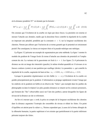 62



où la distance pondérée W w est donnée par la formule :
                           L                            L                                  L
    w
 W (x, y) = inf                P (γ(l)) dl = inf            (Gσ ∗ u)(γ(l)) dl + inf            w dl. (3.5.2)
               γ∈Γxy   0                    γ∈Γxy   0                          γ∈Γxy   0


On constate que l’évolution de la courbe est régie par deux forces. La première est externe et

mesure l’attache aux données, tandis que la deuxième force contrôle la régularité de la courbe

en imposant une pénalité, pondérée par la constante w > 0, sur la longueur euclidienne des

chemins. Notons par ailleurs que l’inclusion de ce terme garantit que le potentiel est strictement

positif. Par conséquent, la vitesse est toujours ﬁnie et la pseudo-métrique une métrique.

   La Figure 3.2 présente un exemple de segmentation par cette méthode. La ligne 1 montre le

module du gradient de l’image lissée (le terme d’attache aux données du potentiel) et l’empla-

cement du site. La variance de la gaussienne est ﬁxée à σ = 1. Les lignes 2 à 4 présentent la

distance au site en image des intensités (gauche), le même résultat quantiﬁé en 10 niveaux et en

fausses couleurs (centre) et une partition par seuillage (droite). Le paramètre w, qui contrôle la

régularité de la courbe, augmente de haut en bas : w1 = 0.001, w2 = 0.005 et w3 = 0.01.

   Lorsque le paramètre régularisateur est très faible (w = w1 ), l’évolution de la courbe est

guidée principalement par le gradient. L’information se propage rapidement à toute l’image par

les endroits où le gradient est faible et on observe des "fuites", par exemple dans les jambes du

photographe ou dans le trépied. Les plus grandes distances se situent sur les contours prononcés,

qui forment des "îles" (observables aussi sur l’aire des jambes), autour desquelles les lignes de

niveau de la distance au site se referment.

   Au fur et à mesure que w croît, la prise en compte de la longueur euclidienne des chemins

dans la distance augmente l’isotropie des ensembles de niveau et réduit les fuites. Un point

d’équilibre est atteint pour la valeur w2 . Notons cependant que, à cause de la forme allongée de

la silhouette humaine, la partie supérieure n’est extraite que partiellement et la partie inférieure

présente toujours des fuites.
 