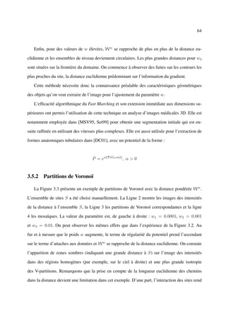 64



   Enﬁn, pour des valeurs de w élevées, W w se rapproche de plus en plus de la distance eu-

clidienne et les ensembles de niveau deviennent circulaires. Les plus grandes distances pour w3

sont situées sur la frontière du domaine. On commence à observer des fuites sur les contours les

plus proches du site, la distance euclidienne prédominant sur l’information du gradient.

   Cette méthode nécessite donc la connaissance préalable des caractéristiques géométriques

des objets qu’on veut extraire de l’image pour l’ajustement du paramètre w.

   L’efﬁcacité algorithmique du Fast Marching et son extension immédiate aux dimensions su-

périeures ont permis l’utilisation de cette technique en analyse d’images médicales 3D. Elle est

notamment employée dans [MSV95, Set99] pour obtenir une segmentation initiale qui est en-

suite rafﬁnée en utilisant des vitesses plus complexes. Elle est aussi utilisée pour l’extraction de

formes anatomiques tubulaires dans [DC01], avec un potentiel de la forme :



                                     P = eα    (Gσ ∗u)
                                                         , α>0


3.5.2 Partitions de Voronoï

   La Figure 3.3 présente un exemple de partitions de Voronoï avec la distance pondérée W w .

L’ensemble de sites S a été choisi manuellement. La Ligne 2 montre les images des intensités

de la distance à l’ensemble S, la Ligne 3 les partitions de Voronoï correspondantes et la ligne

4 les mosaïques. La valeur du paramètre est, de gauche à droite : w1 = 0.0001, w2 = 0.001

et w3 = 0.01. On peut observer les mêmes effets que dans l’expérience de la Figure 3.2. Au

fur et à mesure que le poids w augmente, le terme de régularité du potentiel prend l’ascendant

sur le terme d’attaches aux données et W w se rapproche de la distance euclidienne. On constate

l’apparition de zones sombres (indiquant une grande distance à S) sur l’image des intensités

dans des régions homogènes (par exemple, sur le ciel à droite) et une plus grande isotropie

des V-partitions. Remarquons que la prise en compte de la longueur euclidienne des chemins

dans la distance devient une limitation dans cet exemple. D’une part, l’interaction des sites rend
 