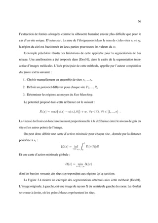 66



l’extraction de formes allongées comme la silhouette humaine encore plus difﬁcile que pour le

cas d’un site unique. D’autre part, à cause de l’éloignement (dans le sens de ) des sites s1 et s2 ,

la région du ciel est fractionnée en deux parties pour toutes les valeurs du w.

    L’exemple précédent illustre les limitations de cette approche pour la segmentation de bas

niveau. Une amélioration a été proposée dans [Des01], dans le cadre de la segmentation inter-

active d’images médicales. L’idée principale de cette méthode, appelée par l’auteur compétition

des fronts est la suivante :

   1. Choisir manuellement un ensemble de sites s1 , ...sn

   2. Déﬁnir un potentiel différent pour chaque site P1 , ..., Pn

   3. Déterminer les régions au moyen du Fast Marching.

    Le potentiel proposé dans cette référence est le suivant :


                  Pi (x) = max{u(x) − u(si ), 0)} + w, ∀x ∈ Ω, ∀i ∈ [1, ..., n] .


La vitesse du front est donc inversement proportionnelle à la différence entre le niveau de gris du

site et les autres points de l’image.

    On peut donc déﬁnir une carte d’action minimale pour chaque site , donnée par la distance

pondérée à si :
                                                          L
                                   Ui (x) = inf               Pi (γ(l))dl
                                            γ∈Γsi x   0

Et une carte d’action minimale globale :


                                        U(x) = min Ui (x) .
                                               i=1,...,n


dont les bassins versants des sites correspondent aux régions de la partition.

    La Figure 3.4 montre un exemple des segmentations obtenues avec cette méthode [Des01].

L’image originale, à gauche, est une image de rayons X du ventricule gauche du coeur. Le résultat

se trouve à droite, où les points blancs représentent les sites.
 