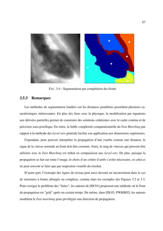 67




                       F IG . 3.4 – Segmentation par compétition des fronts

3.5.3 Remarques

   Les méthodes de segmentation fondées sur les distances pondérées possèdent plusieurs ca-

ractéristiques intéressantes. En plus des liens avec la physique, la modélisation par équations

aux dérivées partielles permet de construire des solutions cohérentes avec le cadre continu et de

précision sous-pixellique. En outre, la faible complexité computationnelle du Fast Marching par

rapport à la méthode des Level-sets générale facilite son application aux dimensions supérieures.

   Cependant, pour pouvoir interpréter la propagation d’une courbe comme une distance, le

signe de la vitesse normale au front doit être constant. Ainsi, le rang de vitesses qui peuvent être

utilisées avec le Fast Marching est réduit en comparaison aux Level-sets. De plus, puisque la

propagation se fait sur toute l’image, le choix d’un critère d’arrêt s’avère nécessaire, or celui-ci

ne peut souvent se faire que par inspection visuelle du résultat.

   D’autre part, l’isotropie des lignes de niveau peut aussi devenir un inconvénient dans le cas

de structures à forme allongée ou complexe, comme dans les exemples des Figures 3.2 et 3.3.

Pour corriger le problème des "fuites", les auteurs de [DC01] proposent une méthode où le front

de propagation est "gelé" après un certain temps. De même, dans [DL03, PWKB02], les auteurs

modiﬁent le Fast marching pour privilégier une direction de propagation.
 