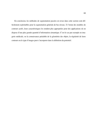 68



   En conclusion, les méthodes de segmentation passées en revue dans cette section sont dif-

ﬁcilement exploitables pour la segmentation générale de bas niveau. À l’instar des modèles de

contours actifs, leurs caractéristiques les rendent plus appropriées pour des applications où on

dispose d’une plus grande quantité d’information sémantique. C’est le cas par exemple en ima-

gerie médicale, ou la connaissance préalable de la géométrie des objets, la régularité de leurs

contours ou le type d’images peut s’incorporer dans la déﬁnition du potentiel.
 