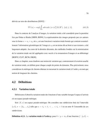 70



dérivée au sens des distributions [EG92] :


                    T V (u) = sup{        udivφdx | φ ∈ Cc (Ω, Rn ), φ ≤ 1}.
                                                         1
                                                                                             (4.1.3)
                                      Ω


   Dans le contexte de l’analyse d’images, la variation totale a été considérée pour la première

fois par Osher et Rudin [OR90, RO94]. La représentation des images proposée par ces auteurs

sous la forme u = u1 + u2 , où u1 est une fonction à variation totale bornée qui contient essentiel-

lement l’information géométrique de l’image et u2 est un terme dû au bruit et aux textures, a été

largement adoptée. Au cours de la dernière décennie, des méthodes fondées sur la minimisation

de la variation totale ont été appliquées avec succès à la restauration d’images et au débruitage

[ROF92, CL97, BC98, DK00].

   Dans ce chapitre, nous étudions une notion de variation qui, contrairement à la notion usuelle

de variation totale, est déﬁnie pour chaque couple de points du domaine. Plus précisément, nous

considérons la métrique de chemin obtenue en mesurant la variation totale à l’ordre p en tant que

notion de longueur des chemins.



4.2 Déﬁnitions

4.2.1 Variation totale

   Déﬁnissons d’abord la variation totale des fonctions d’une variable lorsque l’espace d’arrivée

est un espace pseudo-métrique.

   Soit (X, ψ) un espace pseudo-métrique. On considère une subdivision ﬁnie de l’intervalle

[a, b], σ = {t0 , ..., tn } telle que a = t0 < t1 < ... < tn = b et on note Φ l’ensemble de ces

subdivisions.

Déﬁnition 4.2.1. La variation totale à l’ordre p, pour 0 < p < ∞, d’une fonction f : [a, b] →
 