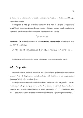 72



contraste avec la notion usuelle de variation totale pour les fonctions de plusieurs variables, qui

est une fonctionnelle.

   Remarquons en outre que la classe d’équivalence d’un point x ∈ Ω pour V p (u) coïncide

avec Cx (u), la composante connexe de u qui contient x. L’espace quotient pour la p-variation de

chemin est donc homéomorphe à l’espace des composantes de la fonction :


                                       Ω(V p (u)) = C(u).


Déﬁnition 4.2.3. L’espace des fonctions à p-variation de chemin bornée du domaine Ω, noté

par BV p (Ω) est déﬁni par


   BV p (Ω) = {u : Ω → (X, ψ) | ∀x, y ∈ Ω, ∃ γ ∈ Γxy : V p (u)(x, y) = v p (u ◦ γ ) < ∞} .
                                             ˆ                                  ˆ




   Les fonctions considérées dans la suite seront toutes à variation de chemin bornée.



4.3 Propriétés

   Dans cette section, nous nous intéressons particulièrement aux propriétés de la variation de

chemin à l’ordre 1. De plus, nous considérons le cas où la fonction u est une image scalaire.

L’espace d’arrivée (X, ψ) est donc (R, ).

   L’interprétation intuitive de la variation de chemin est illustrée dans la Figure 4.1. Considé-

rons une particule qui se déplace sur le graphe de la fonction u, représenté à gauche, à partir

du site s. Alors, comme le montre l’image de droite, la distance à s, Vs (u), évaluée en un point

x ∈ Ω représente la somme minimale de montées et de descentes à parcourir pour atteindre x.
 