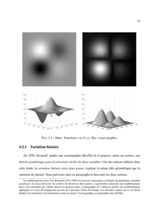 73




                     F IG . 4.1 – Haut : Fonctions u et Vs (u). Bas : Leurs graphes.

4.3.1 Variation linéaire

       En 1950, Kronrod1 publia une monographie [Kro50] où il propose, selon ses termes, une

théorie géométrique pour les fonctions réelles de deux variables. Une des notions déﬁnies dans

cette étude, la variation linéaire entre deux points, exprime la même idée géométrique que la

variation de chemin. Nous précisons dans ce paragraphe le lien entre les deux notions.
   1
    Le mathématicien russe A.S. Kronrod (1921-1986) est souvent connu pour sa formule de quadrature, nommée
quadrature de Gauss-Kronrod. Sa carrière fut divisée en deux parties. La première, consacrée aux mathématiques
pures, fut couronnée par l’étude dont il est question dans ce paragraphe. Il s’intéressa ensuite aux mathématiques
appliquées et à leur développement au sein de l’ancienne Union Soviétique. Les dernières années de sa vie furent
dédiées à la recherche d’un traitement contre le cancer. Une biographie est disponible dans [LY00].
 