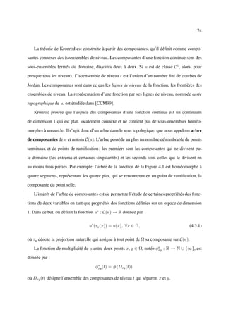 74



   La théorie de Kronrod est construite à partir des composantes, qu’il déﬁnit comme compo-

santes connexes des isoensembles de niveau. Les composantes d’une fonction continue sont des

sous-ensembles fermés du domaine, disjoints deux à deux. Si u est de classe C 1 , alors, pour

presque tous les niveaux, l’isoensemble de niveau t est l’union d’un nombre ﬁni de courbes de

Jordan. Les composantes sont dans ce cas les lignes de niveau de la fonction, les frontières des

ensembles de niveau. La représentation d’une fonction par ses lignes de niveau, nommée carte

topographique de u, est étudiée dans [CCM99].

   Kronrod prouve que l’espace des composantes d’une fonction continue est un continuum

de dimension 1 qui est plat, localement connexe et ne contient pas de sous-ensembles homéo-

morphes à un cercle. Il s’agit donc d’un arbre dans le sens topologique, que nous appelons arbre

de composantes de u et notons C(u). L’arbre possède au plus un nombre dénombrable de points

terminaux et de points de ramiﬁcation ; les premiers sont les composantes qui ne divisent pas

le domaine (les extrema et certaines singularités) et les seconds sont celles qui le divisent en

au moins trois parties. Par exemple, l’arbre de la fonction de la Figure 4.1 est homéomorphe à

quatre segments, représentant les quatre pics, qui se rencontrent en un point de ramiﬁcation, la

composante du point selle.

   L’intérêt de l’arbre de composantes est de permettre l’étude de certaines propriétés des fonc-

tions de deux variables en tant que propriétés des fonctions déﬁnies sur un espace de dimension

1. Dans ce but, on déﬁnit la fonction u∗ : C(u) → R donnée par


                                  u∗ (τu (x)) = u(x), ∀x ∈ Ω,                             (4.3.1)


où τu dénote la projection naturelle qui assigne à tout point de Ω sa composante sur C(u).

   La fonction de multiplicité de u entre deux points x, y ∈ Ω, notée φu : R → N ∪ {∞}, est
                                                                       xy

donnée par :

                                     φu (t) = #(Dxy (t)),
                                      xy


où Dxy (t) désigne l’ensemble des composantes de niveau t qui séparent x et y.
 