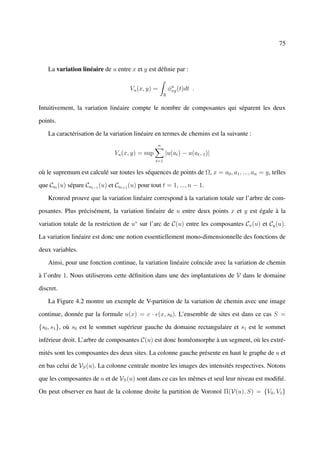 75



    La variation linéaire de u entre x et y est déﬁnie par :


                                      Vu (x, y) =           φu (t)dt .
                                                             xy
                                                        R


Intuitivement, la variation linéaire compte le nombre de composantes qui séparent les deux

points.

    La caractérisation de la variation linéaire en termes de chemins est la suivante :
                                                    n
                                Vu (x, y) = sup         |u(at ) − u(at−1 )|
                                                  t=1

où le supremum est calculé sur toutes les séquences de points de Ω, x = a0 , a1 , ..., an = y, telles

que Cat (u) sépare Cat−1 (u) et Cat+1 (u) pour tout t = 1, ..., n − 1.

    Kronrod prouve que la variation linéaire correspond à la variation totale sur l’arbre de com-

posantes. Plus précisément, la variation linéaire de u entre deux points x et y est égale à la

variation totale de la restriction de u∗ sur l’arc de C(u) entre les composantes Cx (u) et Cy (u).

La variation linéaire est donc une notion essentiellement mono-dimensionnelle des fonctions de

deux variables.

    Ainsi, pour une fonction continue, la variation linéaire coïncide avec la variation de chemin

à l’ordre 1. Nous utiliserons cette déﬁnition dans une des implantations de V dans le domaine

discret.

    La Figure 4.2 montre un exemple de V-partition de la variation de chemin avec une image

continue, donnée par la formule u(x) = c · (x, s0 ). L’ensemble de sites est dans ce cas S =

{s0 , s1 }, où s0 est le sommet supérieur gauche du domaine rectangulaire et s1 est le sommet

inférieur droit. L’arbre de composantes C(u) est donc homéomorphe à un segment, où les extré-

mités sont les composantes des deux sites. La colonne gauche présente en haut le graphe de u et

en bas celui de VS (u). La colonne centrale montre les images des intensités respectives. Notons

que les composantes de u et de VS (u) sont dans ce cas les mêmes et seul leur niveau est modiﬁé.

On peut observer en haut de la colonne droite la partition de Voronoï Π(V(u), S) = {V0 , V1 }
 