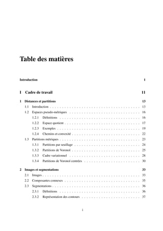 Table des matières

Introduction                                                                                     1


I   Cadre de travail                                                                           11

1 Distances et partitions                                                                       13
    1.1   Introduction . . . . . . . . . . . . . . . . . . . . . . . . . . . . . . . . . . . . . 13
    1.2   Espaces pseudo-métriques . . . . . . . . . . . . . . . . . . . . . . . . . . . . . 16
          1.2.1   Déﬁnitions . . . . . . . . . . . . . . . . . . . . . . . . . . . . . . . . . 16
          1.2.2   Espace quotient . . . . . . . . . . . . . . . . . . . . . . . . . . . . . . . 17
          1.2.3   Exemples . . . . . . . . . . . . . . . . . . . . . . . . . . . . . . . . . . 19
          1.2.4   Chemins et convexité . . . . . . . . . . . . . . . . . . . . . . . . . . . . 22
    1.3   Partitions métriques . . . . . . . . . . . . . . . . . . . . . . . . . . . . . . . . . 23
          1.3.1   Partitions par seuillage . . . . . . . . . . . . . . . . . . . . . . . . . . . 24
          1.3.2   Partitions de Voronoï . . . . . . . . . . . . . . . . . . . . . . . . . . . . 25
          1.3.3   Cadre variationnel . . . . . . . . . . . . . . . . . . . . . . . . . . . . . 28
          1.3.4   Partitions de Voronoï centrées . . . . . . . . . . . . . . . . . . . . . . . 30

2 Images et segmentations                                                                       33
    2.1   Images . . . . . . . . . . . . . . . . . . . . . . . . . . . . . . . . . . . . . . . . 33
    2.2   Composantes connexes . . . . . . . . . . . . . . . . . . . . . . . . . . . . . . . 35
    2.3   Segmentations . . . . . . . . . . . . . . . . . . . . . . . . . . . . . . . . . . . . 36
          2.3.1   Déﬁnitions . . . . . . . . . . . . . . . . . . . . . . . . . . . . . . . . . 36
          2.3.2   Représentation des contours . . . . . . . . . . . . . . . . . . . . . . . . 37


                                                 i
 