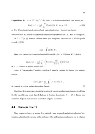77



Proposition 4.3.1. Si u ∈ BV 1 (Ω)        C 1 (Ω), alors la variation de chemin de u est donnée par :
                                                       L
                      V(u)(x, y) = inf                     |Dτ u(γ(l))| dl, ∀ x, y ∈ Ω ,               (4.3.2)
                                     γ∈Γxy         0

où Dτ u dénote la dérivée directionnelle de u dans la direction τ tangente au chemin.

Démonstration. La preuve est déduite de la réécriture de la Déﬁnition 4.2.2 dans le cas régulier.

   Si f ∈ C 1 ([a, b]), alors sa variation totale peut s’exprimer en termes de sa dérivée par la

formule [HS69] :

                                                               b
                                      v(f ) =                      |f (t)| dt .
                                                           a

   Donc, si u est une fonction continûment différentiable, alors la Déﬁnition 4.2.2. devient :

                                               b
                                                                                γ(t)
                                                                                ˙
                   V(u)(x, y) = inf                        Du(γ(t)),                       γ(t) dt ,
                                                                                           ˙
                                  γ∈Γxy    a                                    γ(t)
                                                                                ˙
où < ·, · > dénote le produit scalaire de R2 .

   Ainsi, si l’on considère l’abscisse curviligne l, alors la variation de chemin peut s’écrire

comme :

                                                                       L
                             V(u)(x, y) = inf                              |Dτ u(γ(l))| dl ,
                                                   γ∈Γxy           0

où τ dénote le vecteur unitaire tangent au chemin.

   On obtient donc une expression de la variation de chemin similaire aux distances pondérées

(3.4.1). La différence réside dans le fait que la fonction de potentiel P = |Dτ u| dépend non

seulement du point, mais aussi de la direction tangente au chemin.



4.4 Domaine discret

   Nous proposons dans cette section deux méthodes pour mesurer la variation de chemin d’une

fonction échantillonnée sur une grille uniforme. Elles diffèrent essentiellement par la relation
 