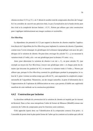 79



chemin est donc O(N log(N )), où N dénote le nombre total de composantes discrètes de l’image.

Si l’on considère de surcroît une précision ﬁnie, le pas d’actualisation de la bande étroite peut

être évité et la complexité devient linéaire : O(N ). Notons par ailleurs que cette construction

peut s’appliquer indistinctement aux images scalaires et vectorielles.


Fast Marching

   La dépendance du potentiel (4.3.2) par rapport la direction du chemin empêche l’applica-

tion directe de l’algorithme du Fast Marching pour implanter la variation de chemin. Cependant,

comme nous l’avons remarqué, les géodésiques de la distance topographique sont aussi des géo-

désiques de la variation de chemin. On peut donc envisager de calculer V(x, y) en mesurant la

variation totale à l’ordre p de u sur une géodésique pour la distance W entre x et y.

   Ainsi, pour déterminer la variation de chemin à un site s, Vs , on peut calculer Ws (par

exemple au moyen du Fast Marching), trouver une géodésique entre s et chaque point du do-

maine (par descente du gradient de Ws ) et mesurer sa variation totale à l’ordre p. Notons par

ailleurs que, puisque le Fast Marching construit les géodésiques pendant la propagation, la va-

leur de Vs peut s’estimer au même temps que celle de Ws , sans augmenter la complexité compu-

tationnelle de l’algorithme. Néanmoins, sur des images naturelles, la perte d’information due à

l’approximation de l’opérateur de différenciation ne nous a pas permis d’établir une supériorité

manifeste de cette méthode sur la construction précédente.


4.4.2 Construction par inclusion

   La deuxième méthode de construction de la variation de chemin est inspirée par les travaux

de Kronrod. Dans ce but, nous interprétons l’arbre de formes de Monasse [Mon00] comme une

extension de l’arbre de composantes pour les fonctions semi-continues.

   Cette approche repose donc sur l’identiﬁcation de la composante connexe d’un point x à

l’ensemble de points dont la plus petite forme de l’arbre qui les contient est la même que celle de
 