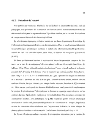 84



4.5.2 Partitions de Voronoï

   Une partition de Voronoï est déterminée par une distance et un ensemble des sites. Dans ce

paragraphe, nous présentons des exemples où les sites sont choisis manuellement dans le but de

déterminer l’utilité pour la segmentation des V-partitions induites par la variation de chemin et

de comparer cette distance à des distances pondérées.

   La sélection des sites par un opérateur humain est une façon de contourner le problème de

l’information sémantique dans le processus de segmentation. Dans ce cas, l’opérateur détermine

les caractéristiques géométriques à extraire et traduit cette information préalable par l’empla-

cement des sites. Sur cette idée repose, entre autres, la méthode des marqueurs pour la LPE

[BM92].

   En ﬁxant préalablement les sites, la segmentation interactive permet de comparer des dis-

tances par le biais des V-partitions qu’elles engendrent. La Figure 4.6 reproduit l’expérience de

la Figure 3.3 (p. 65), en utilisant la variation de chemin de l’image originale au lieu de la distance

pondérée W w . L’ordre p de la distance V p est le paramètre qui varie de gauche à droite. Ses va-

leurs sont p = 1, p = 5 et p = 10 respectivement. La Ligne 1 présente les images des intensités

de la distance à l’ensemble des sites S et la Ligne 2 contient le même résultat, mais en table de
                                                                                  p
couleurs aléatoire. On peut observer que, lorsque l’ordre augmente, la valeur de VS (u) devient

très faible sur une grande partie du domaine. Ceci indique que les régions sont homogènes pour

la variation de chemin et que l’information de la distance se concentre progressivement sur les

contours. La ligne 3 présente les partitions de Voronoï et la Ligne 4 les mosaïques associées. En

comparant les résultats à ceux de la Figure 3.3 (p. 65), on constate que les contours obtenus par

la variation de chemin sont généralement signiﬁcatifs de l’information de l’image. L’importance

relative des transitions faibles diminuant avec l’augmentation de l’ordre, la forme allongée du

photographe est de mieux en mieux extraite. Le résultat est invariant à partir de p = 10.

   La Figure 4.7 présente quelques exemples de segmentation interactive avec la variation de
 