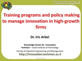 Training programs and policy making
to manage innovation in high-growth
firms
Dr. Iris Arbel
Knowledge Center for Innovation
Technion – Israel Institute of Technology
Faculty of Industrial Engineering and Management
http://innovation.technion.ac.il
Arbel, KCI, 2013
 