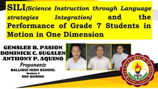 SILI(Science Instruction through Language
strategies Integration) and the
Performance of Grade 7 Students in
Motion in One Dimension
GEMSLEE R. PASION
DOMINICK C. SUGALEN
ANTHONY P. AQUINO
Proponents
BALLIGUI HIGH SCHOOL
Maddela II
SDO QUIRINO
 