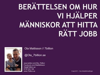 		 Ola Mattisson // 7billion 			 @Ola_7billion.se www.twitter.com/Ola_7billion Facebook.com/OlaMattisson 			Ola@7billion.se 			0735 322 166 			www.7billion.se BERÄTTELSEN OM HUR VI HJÄLPER MÄNNISKOR ATT HITTA RÄTT JOBB 9 sept 2011 – Hos Arbetsförmedlingen 
