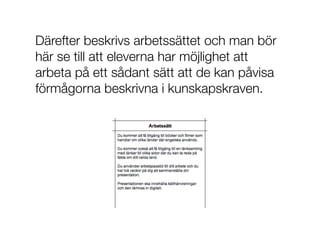 Därefter beskrivs arbetssättet och man bör
här se till att eleverna har möjlighet att
arbeta på ett sådant sätt att de kan påvisa
förmågorna beskrivna i kunskapskraven.
 