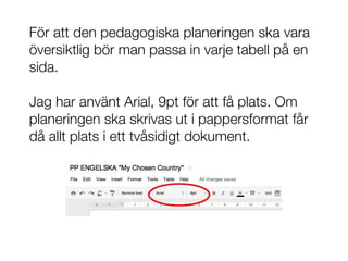 För att den pedagogiska planeringen ska vara
översiktlig bör man passa in varje tabell på en
sida.

Jag har använt Arial, 9pt för att få plats. Om
planeringen ska skrivas ut i pappersformat får
då allt plats i ett tvåsidigt dokument.
 