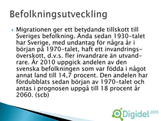    Migrationen ger ett betydande tillskott till
    Sveriges befolkning. Ända sedan 1930-talet
    har Sverige, med undantag för några år i
    början på 1970-talet, haft ett invandrings-
    överskott, d.v.s. fler invandrare än utvand-
    rare. År 2010 uppgick andelen av den
    svenska befolkningen som var födda i något
    annat land till 14,7 procent. Den andelen har
    fördubblats sedan början av 1970-talet och
    antas i prognosen uppgå till 18 procent år
    2060. (scb)
 