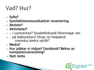    Syfte?
   Samhällskommunikatörer inventering
   Aktörer?
   Aktiviteter?
   - i samverkan? Studieförbund/föreningar etc.
   - på biblioteken? Drop-in/helpdesk
        svenska/andra språk?
   Media?
   Hur jobbar vi vidare? Facebook? Behov av
    kompetensutveckling?
   Nytt möte
 