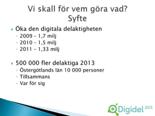    Öka den digitala delaktigheten
    ◦ 2009 – 1,7 milj
    ◦ 2010 – 1,5 milj
    ◦ 2011 – 1,33 milj

   500 000 fler delaktiga 2013
    ◦ Östergötlands län 10 000 personer
    ◦ Tillsammans
    ◦ Var för sig
 