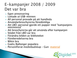    Egen annonsering
   Lottade ut USB-minnen
   All personal provade på att handleda
   Användarbroschyrerna föredömliga
   Att LBÖ-personal gjorde ett papper med ”kampanjens
    miniminivå”
   Att broschyrerna går att använda efter kampanjen
   Stödet från LBÖ var bra
   Förändra bilden av biblioteket
   Föreberedelserna bra
   Wikin bra
   Godis/Ballonger populära
   Personifierat mediebudskap – Gun material
 