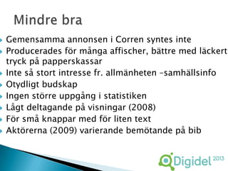    Gemensamma annonsen i Corren syntes inte
   Producerades för många affischer, bättre med läckert
    tryck på papperskassar
   Inte så stort intresse fr. allmänheten –samhällsinfo
   Otydligt budskap
   Ingen större uppgång i statistiken
   Lågt deltagande på visningar (2008)
   För små knappar med för liten text
   Aktörerna (2009) varierande bemötande på bib
 