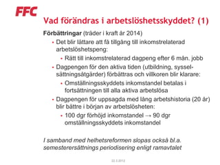 Vad förändras i arbetslöshetsskyddet? (1)
Förbättringar (träder i kraft år 2014)
    Det blir lättare att få tillgång till inkomstrelaterad
     arbetslöshetspeng:
        Rätt till inkomstrelaterad dagpeng efter 6 mån. jobb
    Dagpengen för den aktiva tiden (utbildning, syssel-
     sättningsåtgärder) förbättras och villkoren blir klarare:
        Omställningsskyddets inkomstandel betalas i
         fortsättningen till alla aktiva arbetslösa
    Dagpengen för uppsagda med lång arbetshistoria (20 år)
     blir bättre i början av arbetslösheten:
        100 dgr förhöjd inkomstandel → 90 dgr
         omställningsskyddets inkomstandel

I samband med helhetsreformen slopas också bl.a.
semesterersättnings periodisering enligt ramavtalet
                         22.3.2012
 